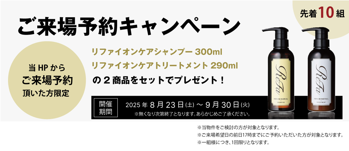 ご来場予約キャンペーン　当HPからご来場予約頂いた方限定　先着10名　リファイオンケアシャンプー300ml リファイオンケアトリートメント290mlの2商品をセットでプレゼント！　開催期間　2025年8月23日（土）～9月30日（火）※無くなり次第終了となります。あらかじめご了承ください。　※等物件をご検討の方が対象となります。※ご来場希望日の前日17時までにご予約いただいた方が対象となります。※一組様につき、1回限りとなります。