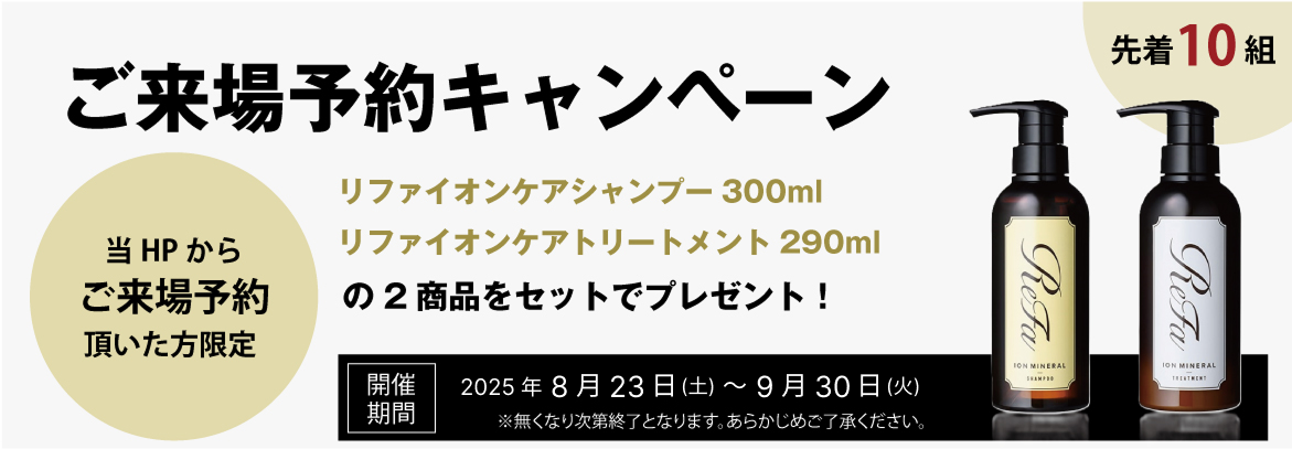 ご来場予約キャンペーン　当HPからご来場予約頂いた方限定　先着10名　リファイオンケアシャンプー300ml リファイオンケアトリートメント290mlの2商品をセットでプレゼント！　開催期間　2025年8月23日（土）～9月30日（火）※無くなり次第終了となります。あらかじめご了承ください。　※等物件をご検討の方が対象となります。※ご来場希望日の前日17時までにご予約いただいた方が対象となります。※一組様につき、1回限りとなります。